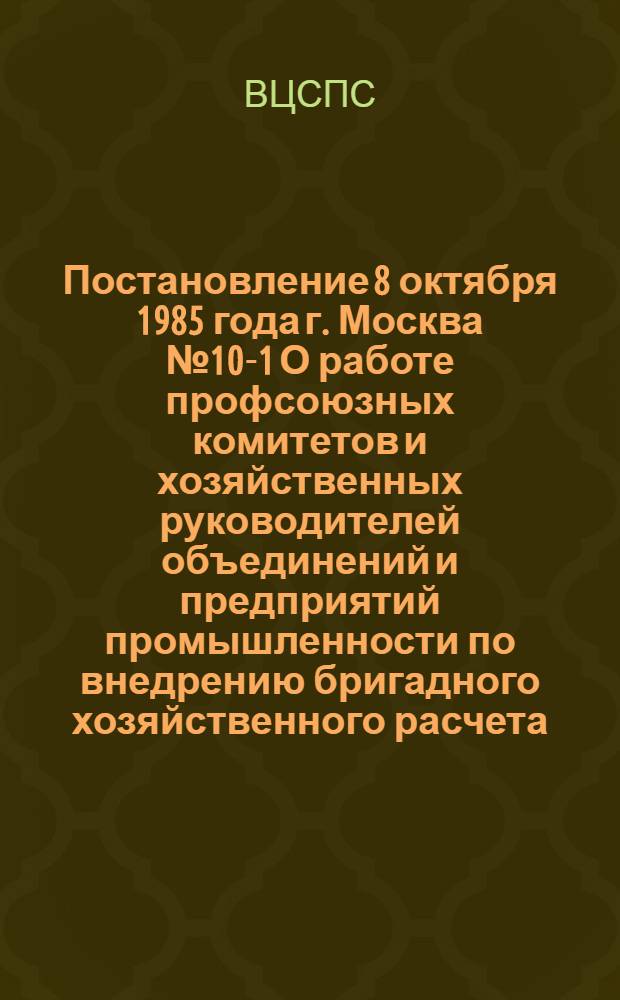 Постановление 8 октября 1985 года г. Москва № 10-1 О работе профсоюзных комитетов и хозяйственных руководителей объединений и предприятий промышленности по внедрению бригадного хозяйственного расчета