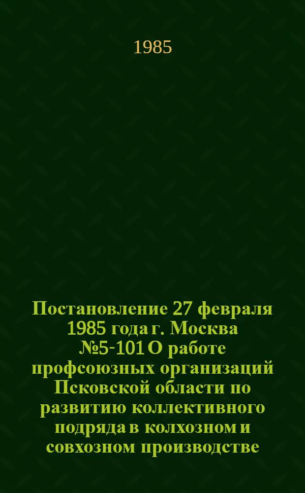 Постановление 27 февраля 1985 года г. Москва № 5-101 О работе профсоюзных организаций Псковской области по развитию коллективного подряда в колхозном и совхозном производстве
