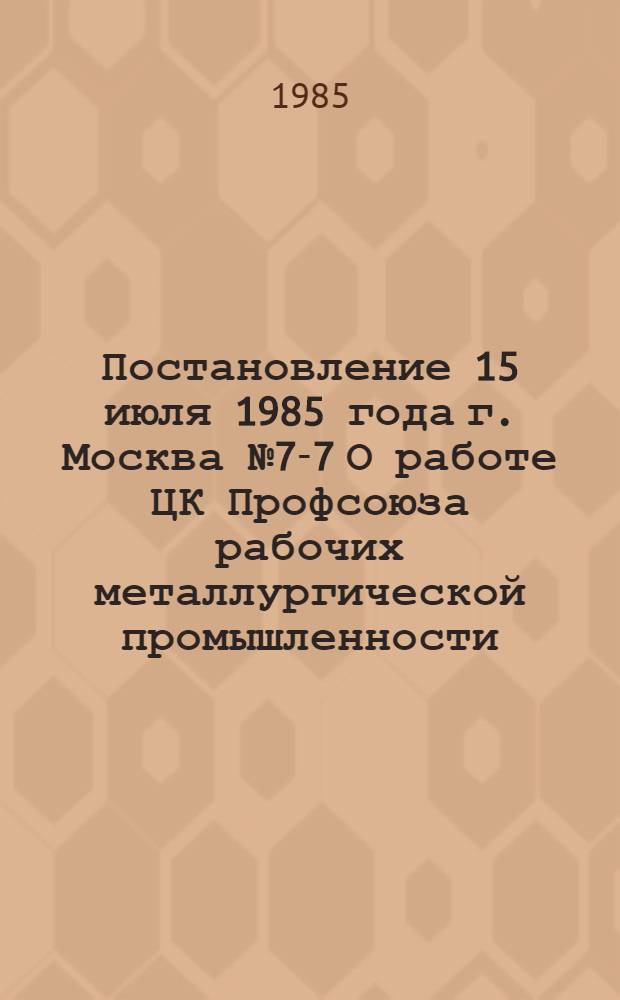 Постановление 15 июля 1985 года г. Москва № 7-7 О работе ЦК Профсоюза рабочих металлургической промышленности