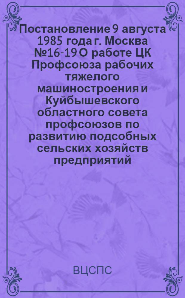 Постановление 9 августа 1985 года г. Москва № 16-19 О работе ЦК Профсоюза рабочих тяжелого машиностроения и Куйбышевского областного совета профсоюзов по развитию подсобных сельских хозяйств предприятий, организаций и учреждений с свете требований майского (1982 г.) и апрельского (1985 г.) Пленумов ЦК КПСС