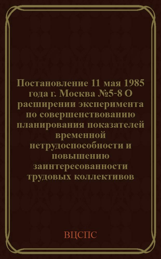 Постановление 11 мая 1985 года г. Москва № 5-8 О расширении эксперимента по совершенствованию планирования показателей временной нетрудоспособности и повышению заинтересованности трудовых коллективов, профсоюзных органов и органов здравоохранения в снижении заболеваемости и потерь по временной нетрудоспособности