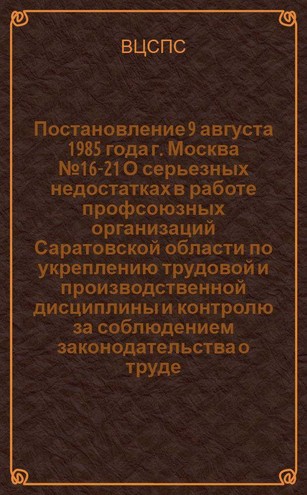 Постановление 9 августа 1985 года г. Москва № 16-21 О серьезных недостатках в работе профсоюзных организаций Саратовской области по укреплению трудовой и производственной дисциплины и контролю за соблюдением законодательства о труде