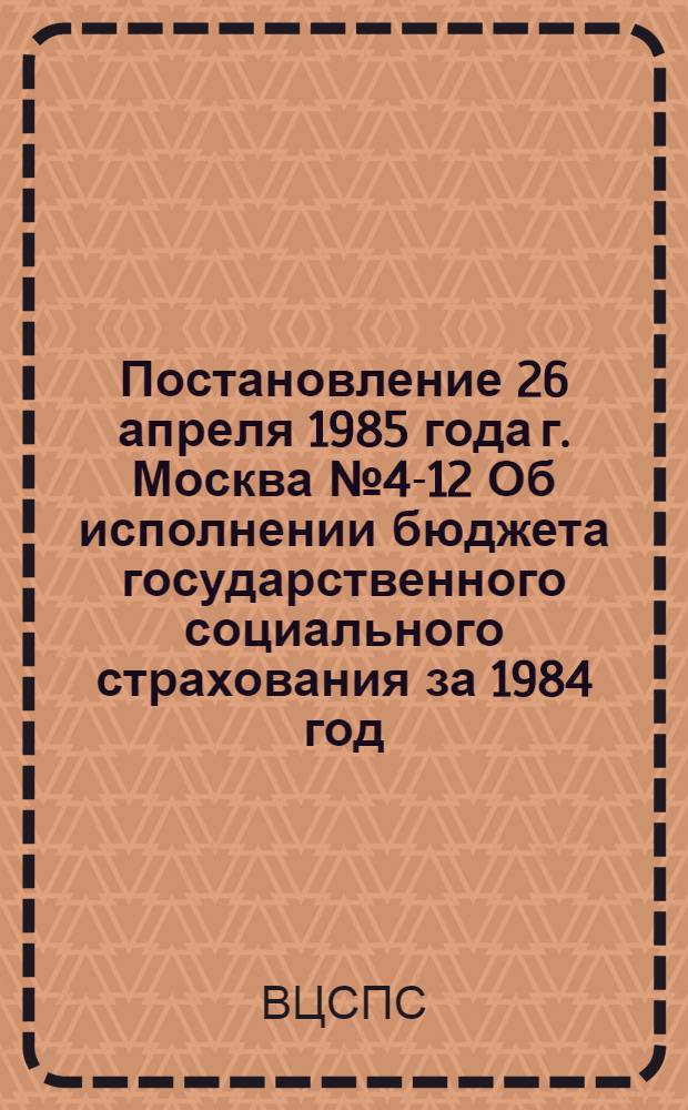 Постановление 26 апреля 1985 года г. Москва № 4-12 Об исполнении бюджета государственного социального страхования за 1984 год