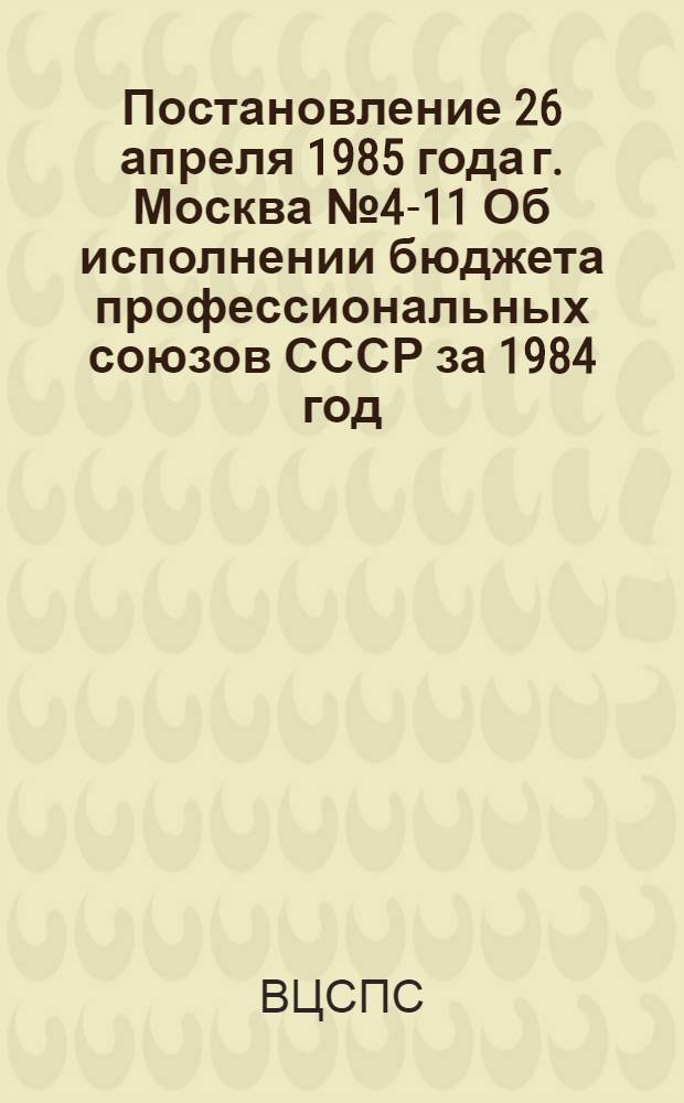 Постановление 26 апреля 1985 года г. Москва № 4-11 Об исполнении бюджета профессиональных союзов СССР за 1984 год