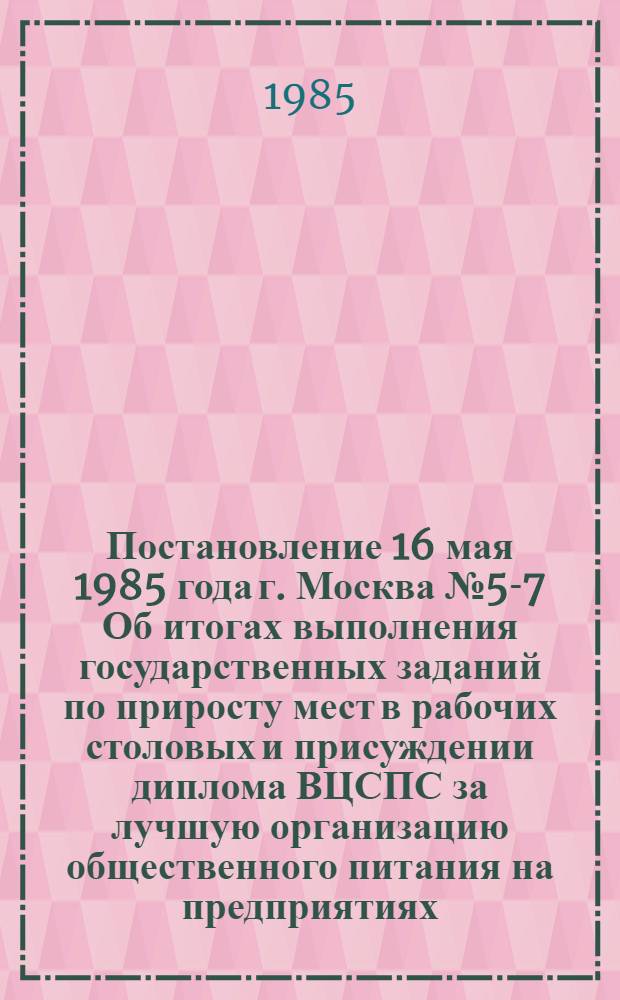 Постановление 16 мая 1985 года г. Москва № 5-7 Об итогах выполнения государственных заданий по приросту мест в рабочих столовых и присуждении диплома ВЦСПС за лучшую организацию общественного питания на предприятиях, в организациях, колхозах за 1984 год