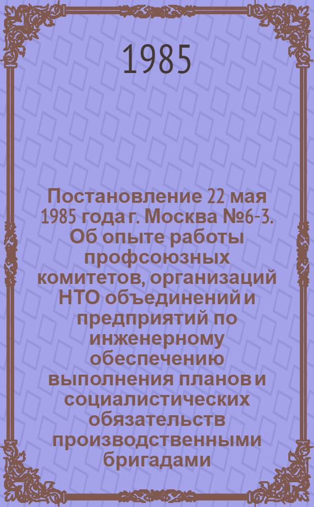 Постановление 22 мая 1985 года г. Москва № 6-3. Об опыте работы профсоюзных комитетов, организаций НТО объединений и предприятий по инженерному обеспечению выполнения планов и социалистических обязательств производственными бригадами / ... Президиум; Записка об опыте работы профсоюзных комитетов, организаций НТО объединений и предприятий по инженерному обеспечению выполнения планов и социалистических обязательств производственными бригадами / Отд. соц. соревнования и произв.-массовой работы..