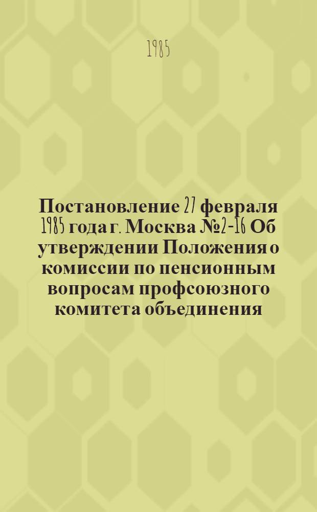 Постановление 27 февраля 1985 года г. Москва № 2-16 Об утверждении Положения о комиссии по пенсионным вопросам профсоюзного комитета объединения, предприятия, учреждения, организации / ... Президиум; Положение о комиссии по пенсионным вопросам профсоюзного комитета объединения, предприятия, учреждения, организации: Утв. 27.02.85