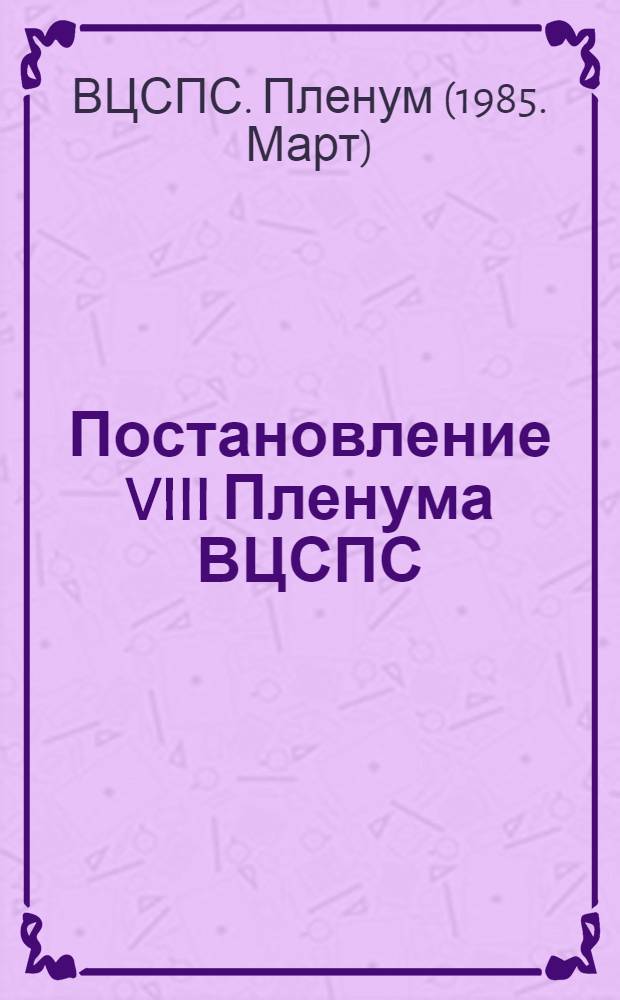 Постановление VIII Пленума ВЦСПС; Итоги апрельского (1985 г.) Пленума ЦК КПСС и задачи профсоюзных организаций по достойной встрече XXVII съезда партии: (Принято 17 мая 1985 года)