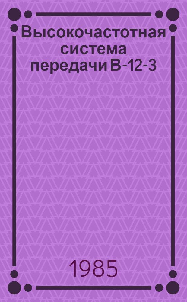 Высокочастотная система передачи В-12-3 : Техн. усказания по обслуж. : Утв. Гл. упр. сигнализации и связи МПС (М-во путей сообщ. СССР) 20.09.83