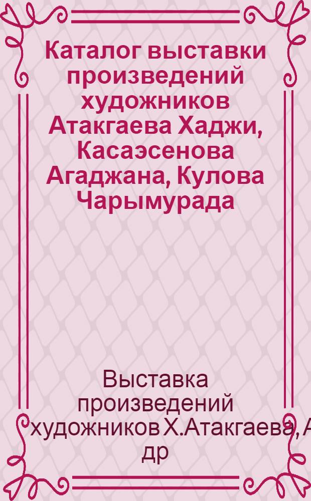 Каталог выставки произведений художников Атакгаева Хаджи, Касаэсенова Агаджана, Кулова Чарымурада, Лаллыкова Байрамгылыча, Разаманова Артыка : (Посвящается 40-летию Победы сов. народа в Великой Отеч. войне)