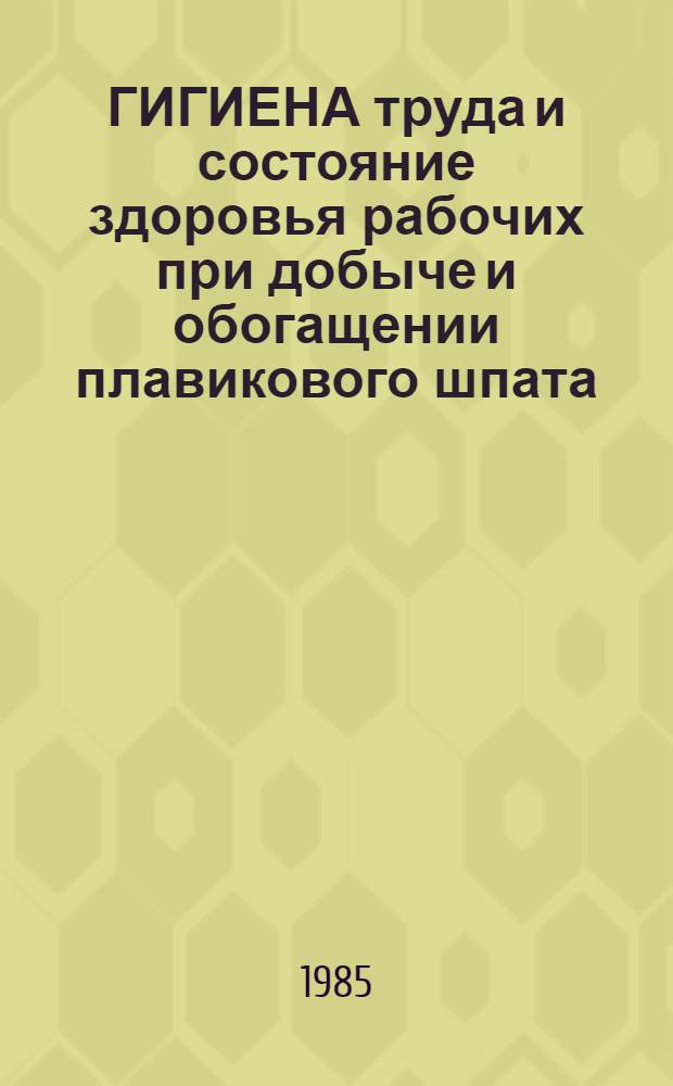ГИГИЕНА труда и состояние здоровья рабочих при добыче и обогащении плавикового шпата : Метод. рекомендации (с правом переизд. мест. органами здравоохранения)