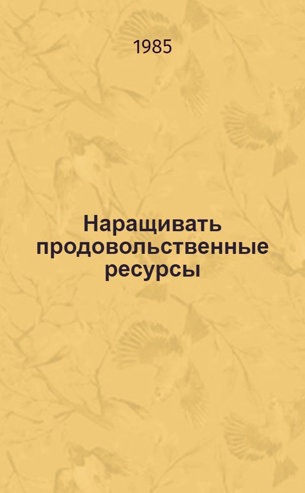 Наращивать продовольственные ресурсы : Выступление на совещ. парт. хоз. актива обл. Казахстана, краев. и обл. Сибири и Урала 7 сент. 1985 г