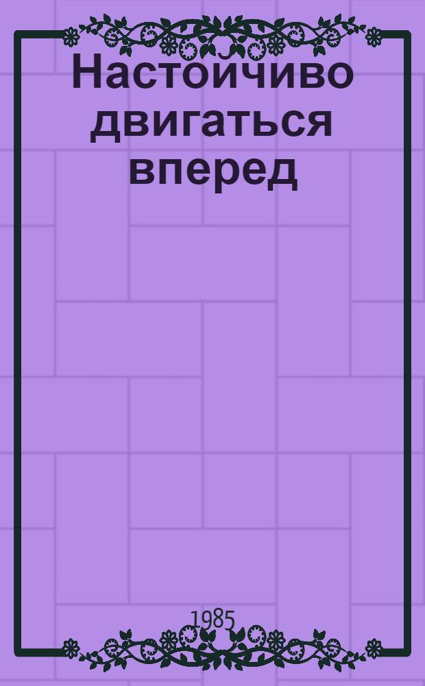 Настойчиво двигаться вперед : Выступление на собр. актива Ленингр. парт. орг. 17 мая 1985 г