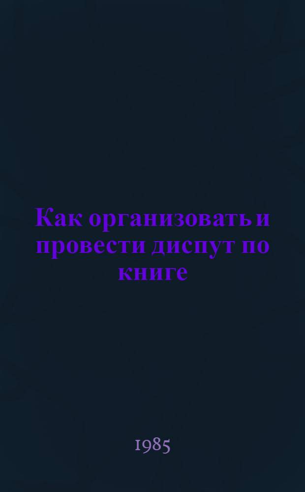 Как организовать и провести диспут по книге : Метод. и библиогр. рекомендации в помощь активистам и орг. О-ва книголюбов