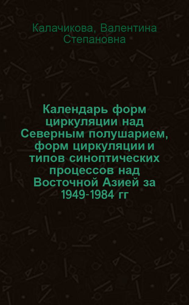Календарь форм циркуляции над Северным полушарием, форм циркуляции и типов синоптических процессов над Восточной Азией за 1949-1984 гг. : Метод. пособие
