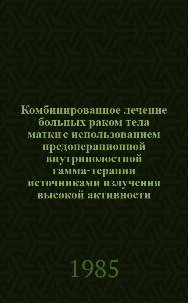 Комбинированное лечение больных раком тела матки с использованием предоперационной внутриполостной гамма-терапии источниками излучения высокой активности : Метод. рекомендации