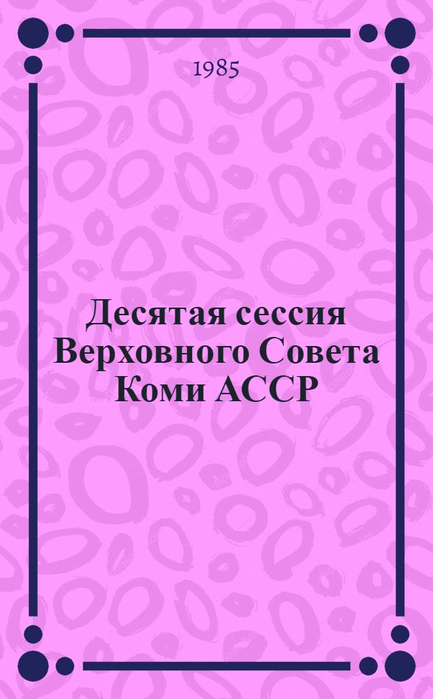 Десятая сессия Верховного Совета Коми АССР (десятый созыв) 18 декабря 1984 года : Стеногр. отчет