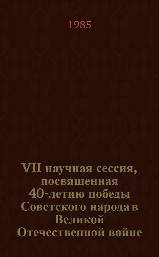VII научная сессия, посвященная 40-летию победы Советского народа в Великой Отечественной войне : Тез. докл
