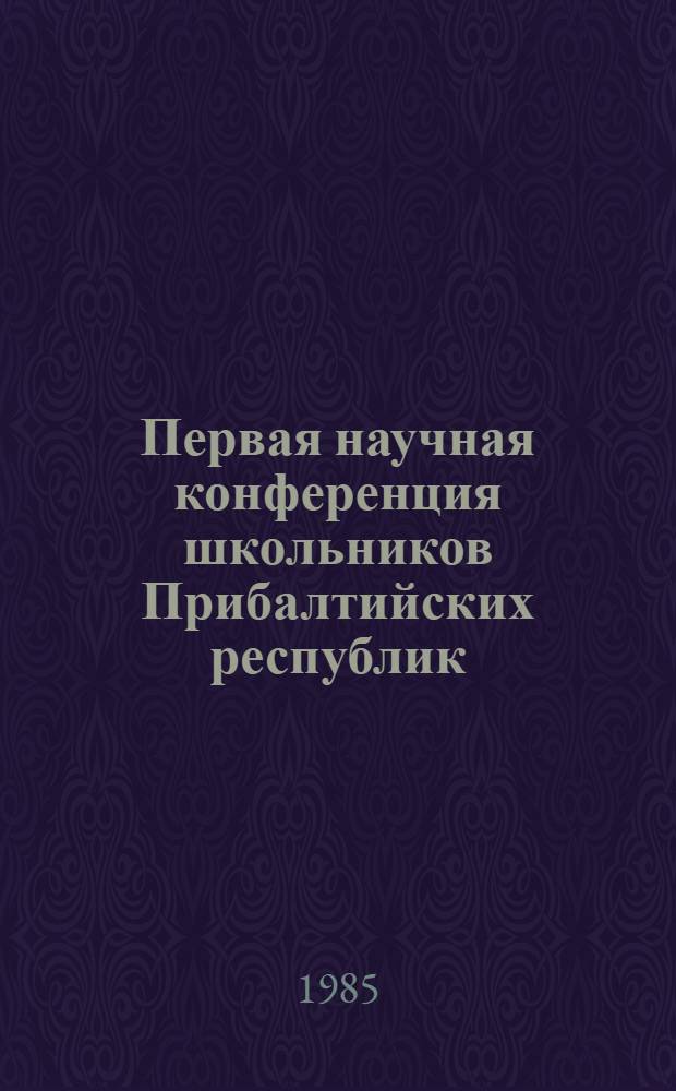 Первая научная конференция школьников Прибалтийских республик (г. Таллин, 19 по 21 апр. 1985) : Тез. докл
