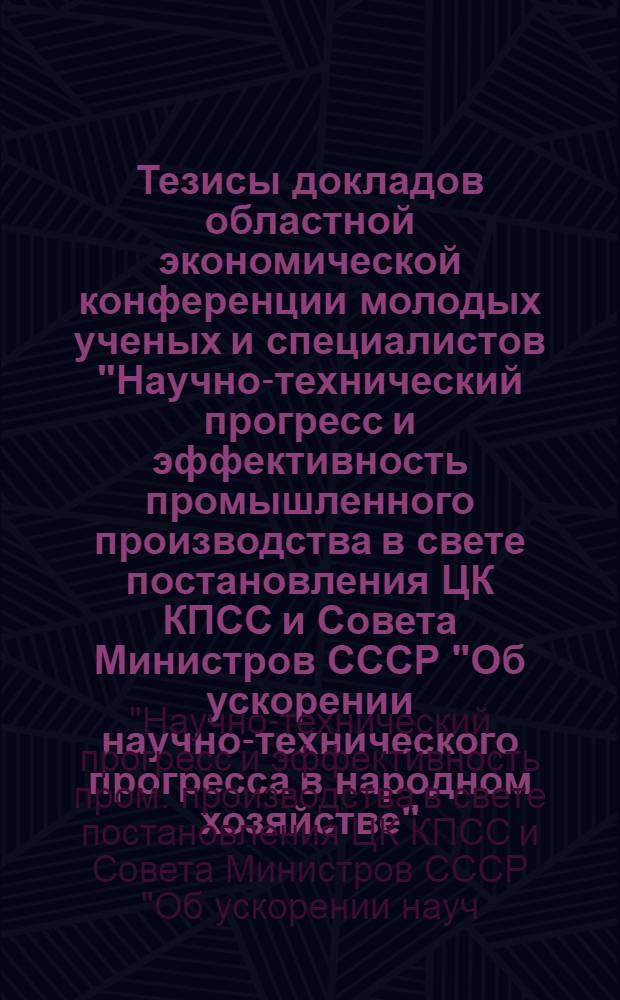 Тезисы докладов областной экономической конференции молодых ученых и специалистов "Научно-технический прогресс и эффективность промышленного производства в свете постановления ЦК КПСС и Совета Министров СССР "Об ускорении научно-технического прогресса в народном хозяйстве" : Тема: СК-I, (12-13 фев.)
