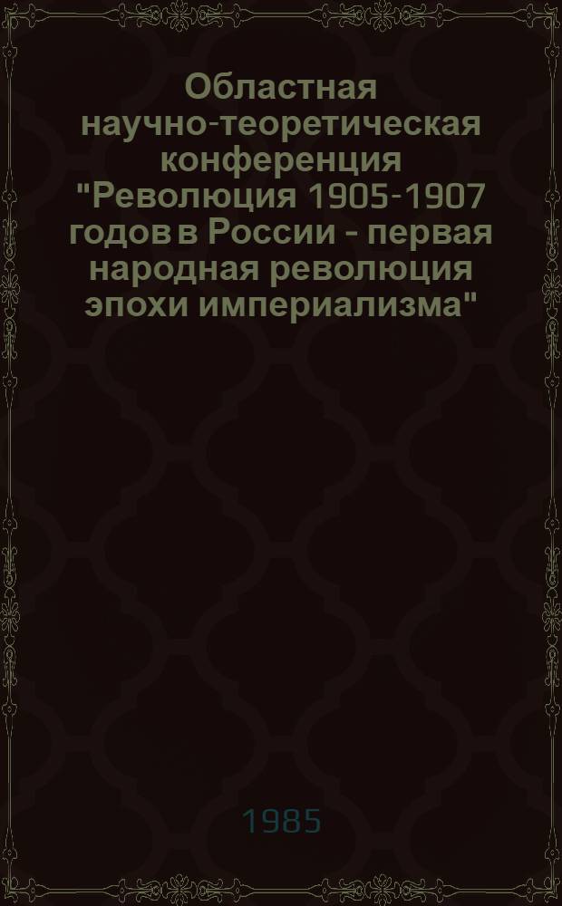 Областная научно-теоретическая конференция "Революция 1905-1907 годов в России - первая народная революция эпохи империализма", 26 декабря 1985 г. : Тед. докл. и сообщ.