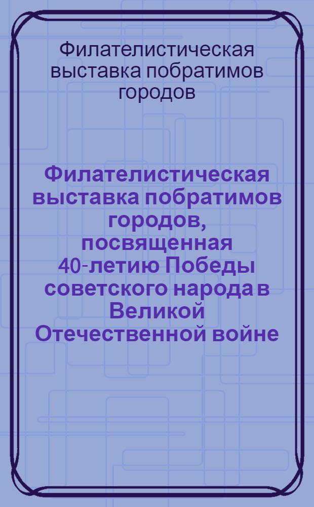 Филателистическая выставка побратимов городов, посвященная 40-летию Победы советского народа в Великой Отечественной войне, 10-18 апр. 1985 г. : Каталог