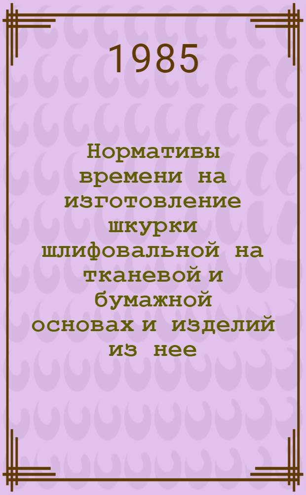 Нормативы времени на изготовление шкурки шлифовальной на тканевой и бумажной основах и изделий из нее : Утв. М-вом станкостроит. и инструм. пром-сти 10.09.84