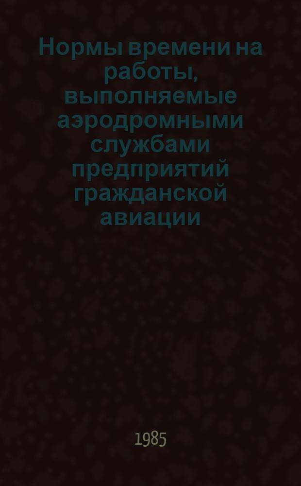 Нормы времени на работы, выполняемые аэродромными службами предприятий гражданской авиации : Утв. М-вом гражд. авиации СССР 13.04.84