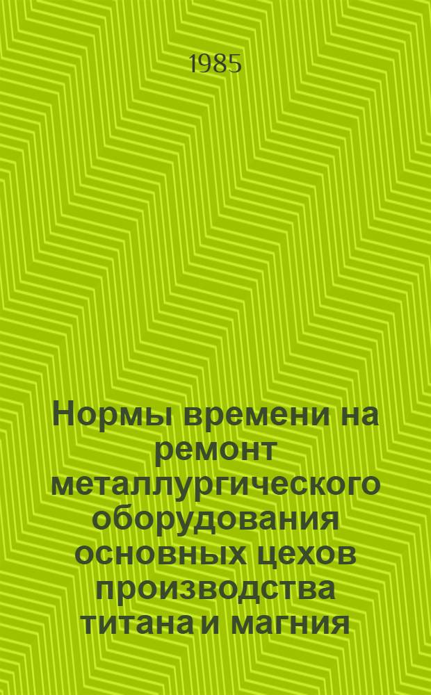 Нормы времени на ремонт металлургического оборудования основных цехов производства титана и магния : Утв. Всесоюз. произв. об-нием "Союзредмет" 14.06.85