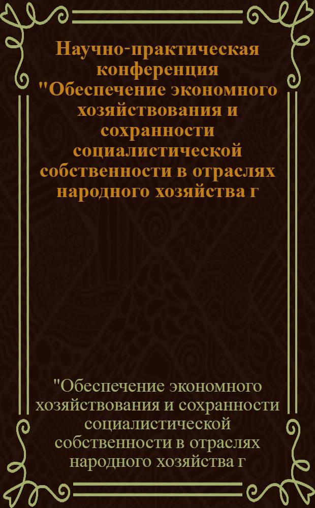 Научно-практическая конференция "Обеспечение экономного хозяйствования и сохранности социалистической собственности в отраслях народного хозяйства г. Горького" : (Тез. докл.)