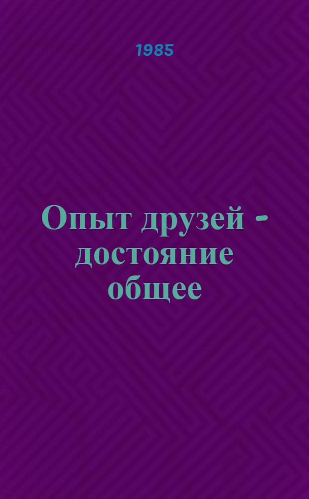 Опыт друзей - достояние общее = A baratok tapasztalata - kozos kincs : Сборник : Опыт работы парт., обществ. и произв. орг. Одес. и Чонград. обл. (ВНР) по развитию соц. экон. интеграции и интерн. связей