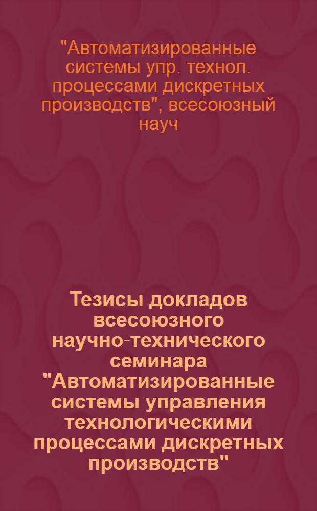 Тезисы докладов всесоюзного научно-технического семинара "Автоматизированные системы управления технологическими процессами дискретных производств"