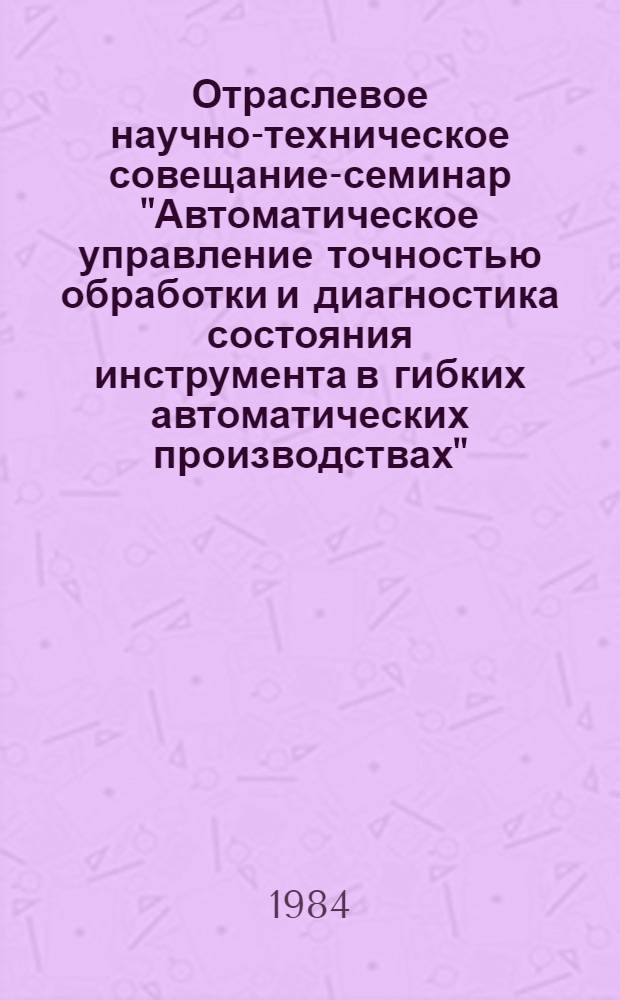 Отраслевое научно-техническое совещание-семинар "Автоматическое управление точностью обработки и диагностика состояния инструмента в гибких автоматических производствах" : Тез. докл. : (Ленинград, 11 окт. 1984 г.)