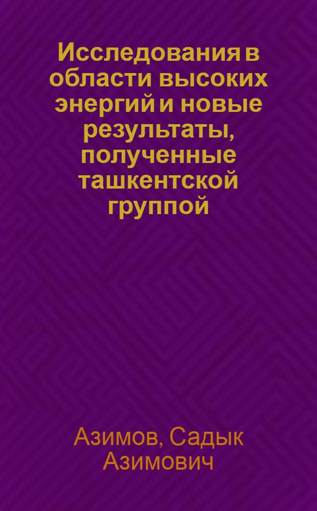 Исследования в области высоких энергий и новые результаты, полученные ташкентской группой = High energy physics and recent results from Faghkent group : (Докл. на юбил. сессии Отд-ния ядер. физики АН СССР, посвящ. 60-летию образования СССР, Москва, 7 дек. 1982 г.)