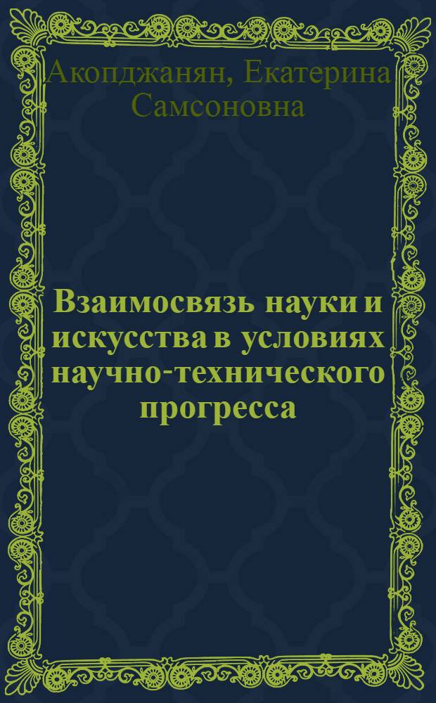 Взаимосвязь науки и искусства в условиях научно-технического прогресса : Автореф. дис. на соиск. учен. степ. д-ра филос. наук : (09.00.04)