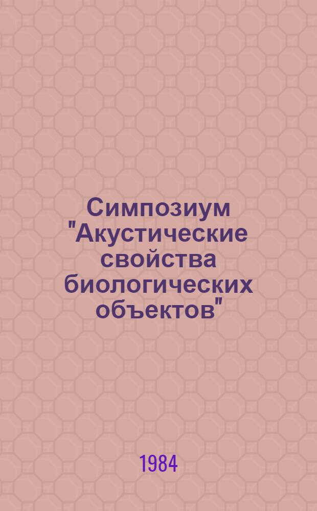 Симпозиум "Акустические свойства биологических объектов" = Symposium "Acoustical properties of biological objects", 11-14 сент. 1984 г. : Тез. докл