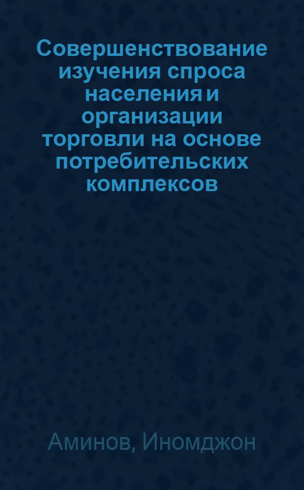 Совершенствование изучения спроса населения и организации торговли на основе потребительских комплексов : (На материалах гос. торговли ТаджССР) : Автореф. дис. на соиск. учен. степ. канд. экон. наук : (08.00.05)