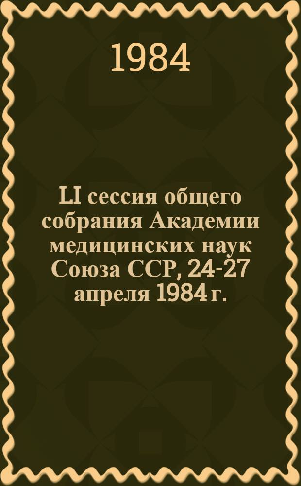 LI сессия общего собрания Академии медицинских наук Союза ССР, 24-27 апреля 1984 г. : Тез. докл