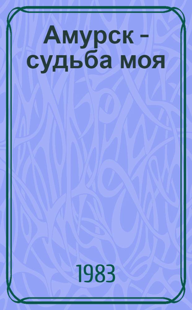 Амурск - судьба моя : Страницы истории Амурска в воспоминаниях ветеранов, рассказах актив. участников стр-ва города