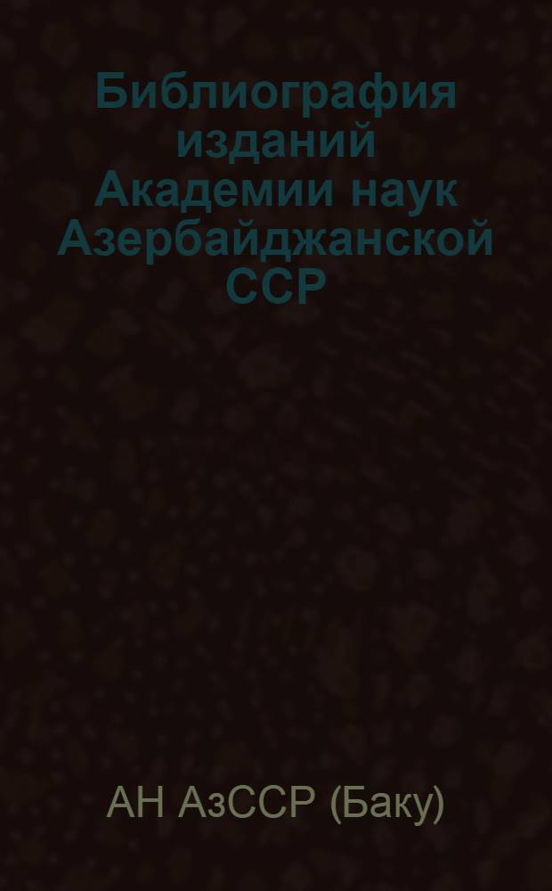 Библиография изданий Академии наук Азербайджанской ССР : (Об-во обследования и изуч. Азербайджана, Азерб. гос. НИИ, Азерб. отд-ние Закавк. фил. АН СССР, Азерб. фил. АН СССР). 1923-1945 гг