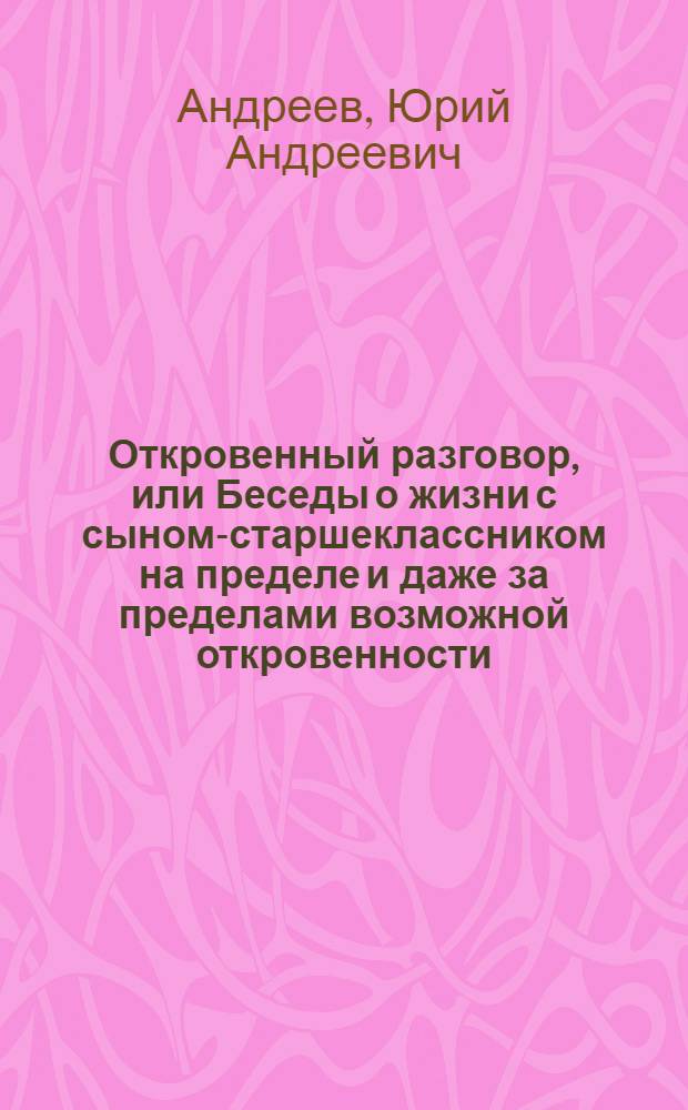 Откровенный разговор, или Беседы о жизни с сыном-старшеклассником на пределе и даже за пределами возможной откровенности : Для сред. и ст. шк. возраста