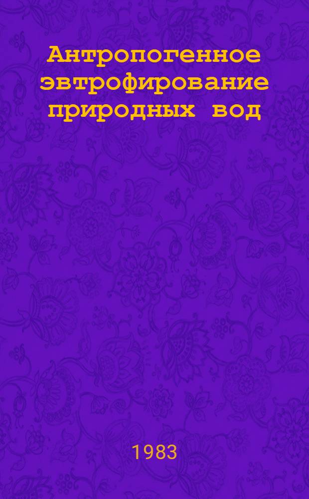 Антропогенное эвтрофирование природных вод : Тез. докл. на Третьем Всесоюз. симпоз. по антропог. эвтрофированию природ. вод, Москва, сент. 1983 г