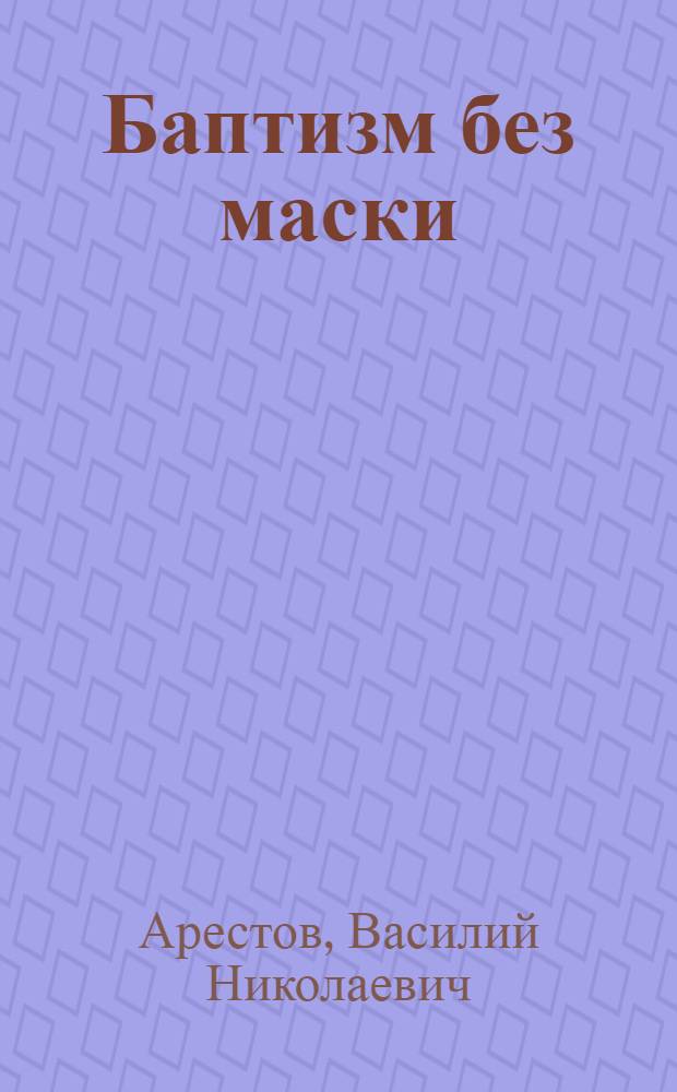 Баптизм без маски : Критика идеологии и практики соврем. баптизма