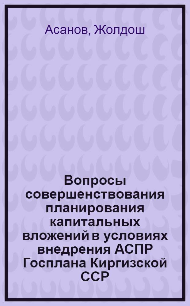 Вопросы совершенствования планирования капитальных вложений в условиях внедрения АСПР Госплана Киргизской ССР : Автореф. дис. на соиск. учен. степ. канд. экон. наук : (08.00.05)