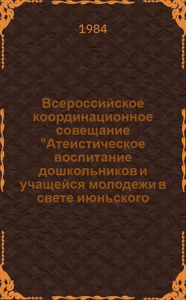 Всероссийское координационное совещание "Атеистическое воспитание дошкольников и учащейся молодежи в свете июньского (1983 г.) Пленума ЦК КПСС и основных направлений реформы общеобразовательной и профессиональной школы" : Материалы