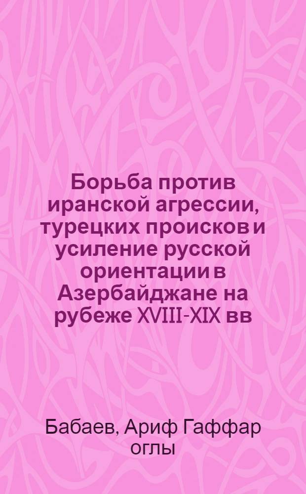 Борьба против иранской агрессии, турецких происков и усиление русской ориентации в Азербайджане на рубеже XVIII-XIX вв. : Автореф. дис. на соиск. учен. степ. канд. ист. наук : (07.00.02)