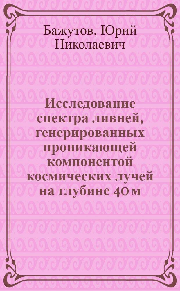 Исследование спектра ливней, генерированных проникающей компонентой космических лучей на глубине 40 м. в. э. под землей : Автореф. дис. на соиск. учен. степ. канд. физ.-мат. наук : (01.04.16)