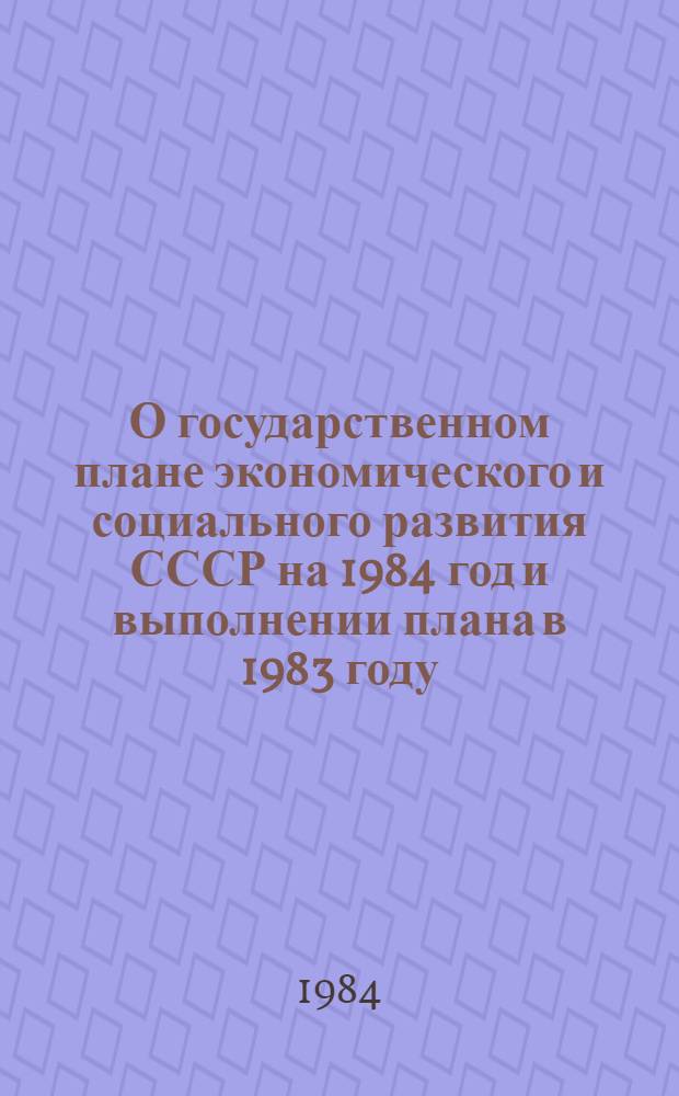 О государственном плане экономического и социального развития СССР на 1984 год и выполнении плана в 1983 году : Докл. и заключ. слово на совмест. заседаниях Совета Союза и Совета Национальностей девятой сессии Верховного Совета СССР десятого созыва. Закон Союза Советских Социалистических Республик о государственном плане экономического и социального развития СССР на 1984 год. Постановление Верховного Совета СССР о выполнении Государственного плана экономического и социального развития СССР на 1983 год