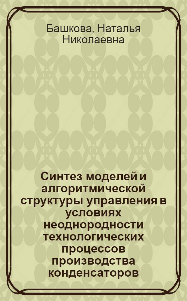 Синтез моделей и алгоритмической структуры управления в условиях неоднородности технологических процессов производства конденсаторов : Автореф. дис. на соиск. учен. степ. к. т. н
