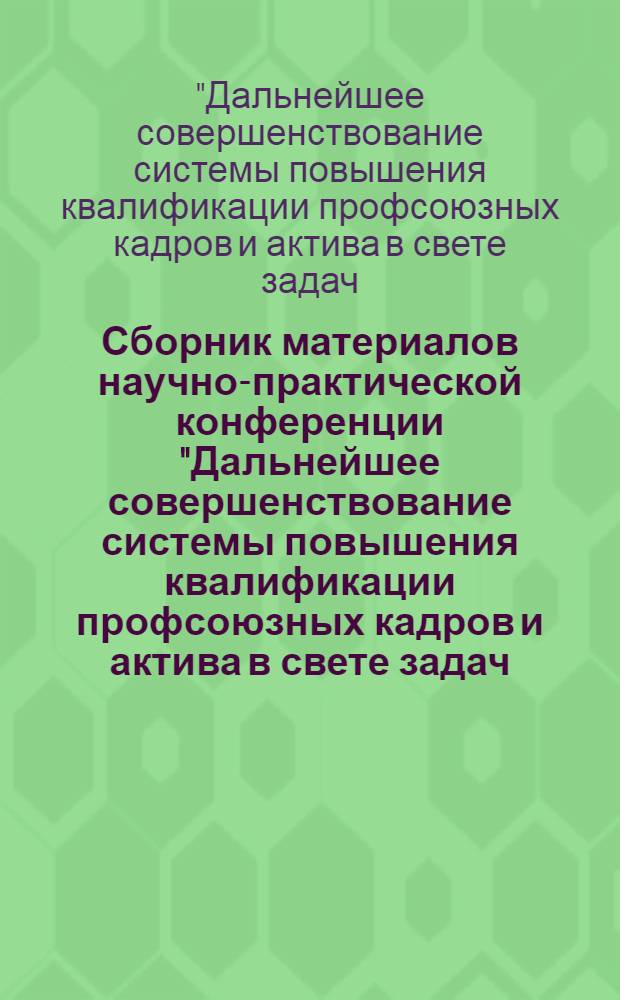 Сборник материалов научно-практической конференции "Дальнейшее совершенствование системы повышения квалификации профсоюзных кадров и актива в свете задач, вытекающих из решений XXVI съезда КПСС, ноябрьского (1982 г.) Пленума ЦК КПСС, XVII съезда профсоюзов СССР" (19 мая 1983 г., Москва)